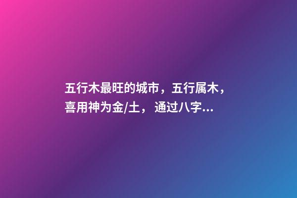 五行木最旺的城市，五行属木， 喜用神为金/土， 通过八字选择城市，测生辰八字真能看出适合去哪个城市发展吗-第1张-观点-玄机派